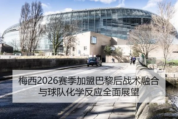 梅西2026赛季加盟巴黎后战术融合与球队化学反应全面展望