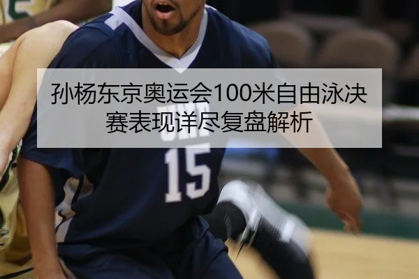 孙杨东京奥运会100米自由泳决赛表现详尽复盘解析